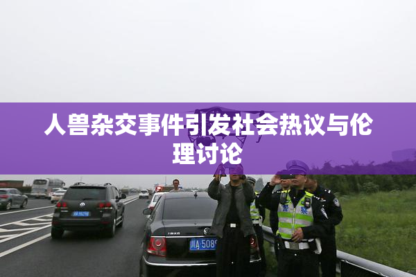 人兽杂交事件引发社会热议与伦理讨论