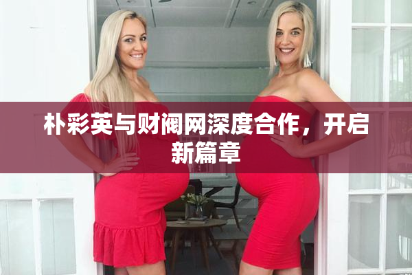朴彩英与财阀网深度合作，开启新篇章
