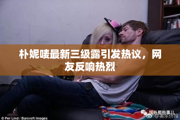 朴妮唛最新三级露引发热议，网友反响热烈