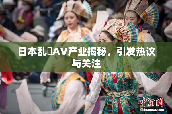 日本乱婬AV产业揭秘，引发热议与关注