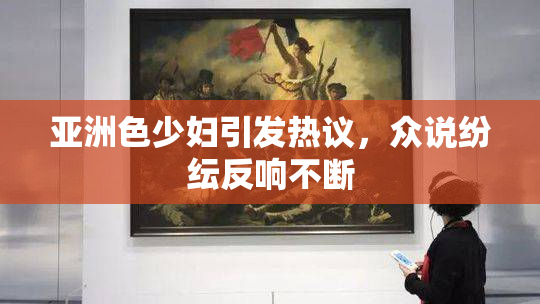 亚洲色少妇引发热议，众说纷纭反响不断