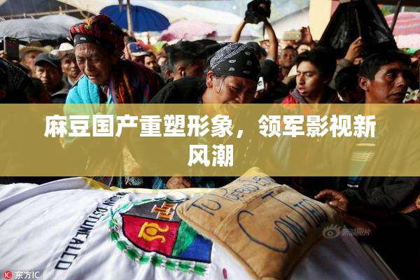 麻豆国产重塑形象，领军影视新风潮