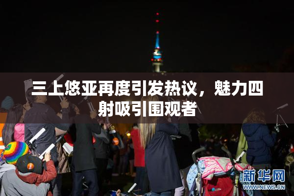 三上悠亚再度引发热议，魅力四射吸引围观者