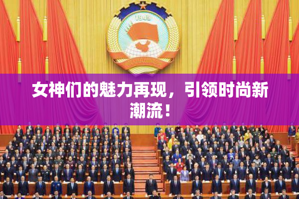 女神们的魅力再现，引领时尚新潮流！