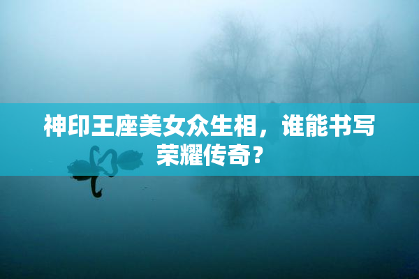 神印王座美女众生相，谁能书写荣耀传奇？
