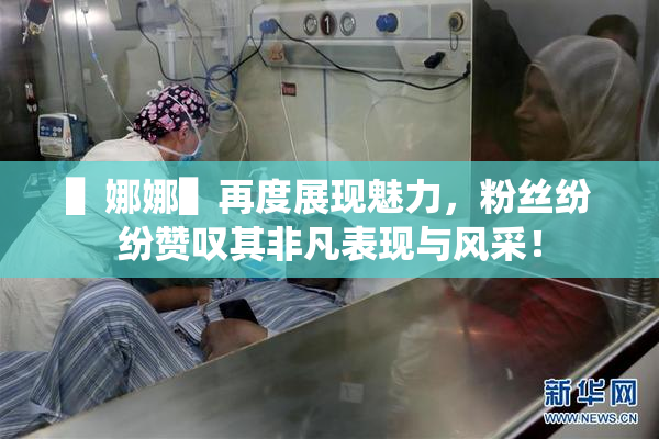 ▌娜娜▌再度展现魅力，粉丝纷纷赞叹其非凡表现与风采！