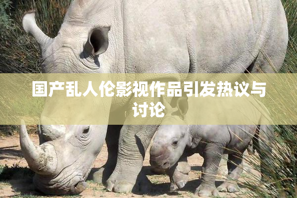 国产乱人伦影视作品引发热议与讨论
