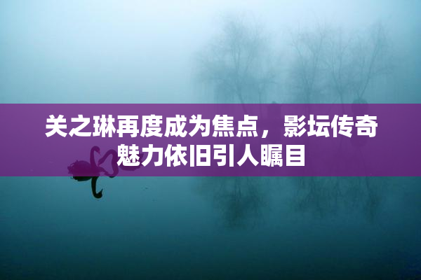 关之琳再度成为焦点，影坛传奇魅力依旧引人瞩目