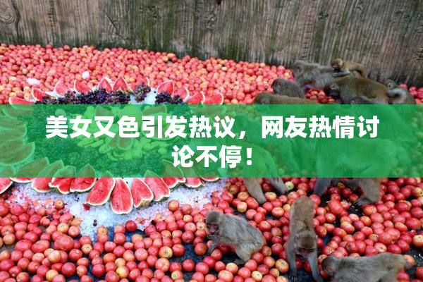 美女又色引发热议，网友热情讨论不停！