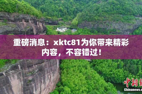 重磅消息：xktc81为你带来精彩内容，不容错过！