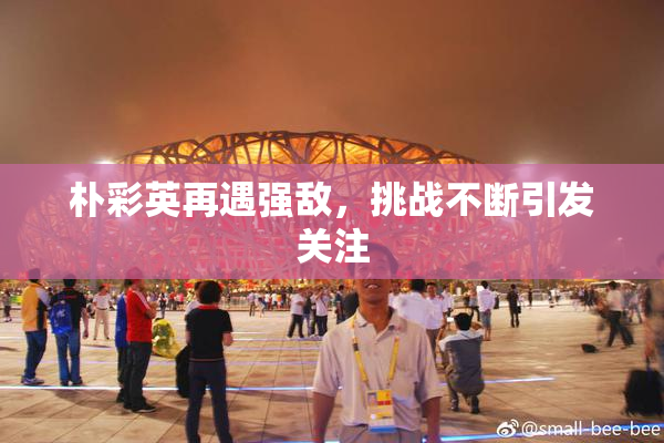 朴彩英再遇强敌，挑战不断引发关注