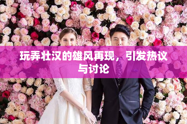 玩弄壮汉的雄风再现，引发热议与讨论