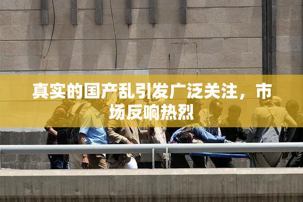 真实的国产乱引发广泛关注，市场反响热烈