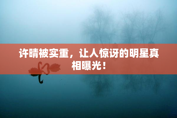 许晴被实重，让人惊讶的明星真相曝光！
