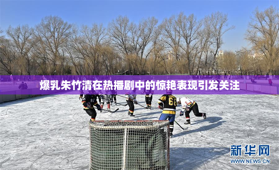 爆乳朱竹清在热播剧中的惊艳表现引发关注