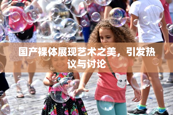 国产裸体展现艺术之美，引发热议与讨论