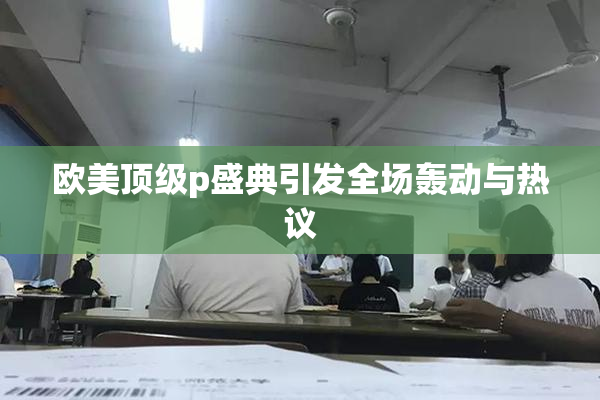欧美顶级p盛典引发全场轰动与热议