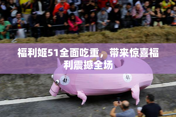 福利姬51全面吃重，带来惊喜福利震撼全场
