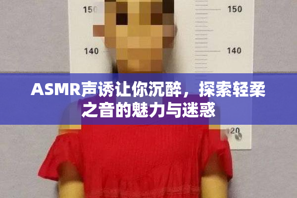 ASMR声诱让你沉醉，探索轻柔之音的魅力与迷惑