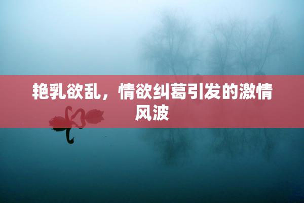 艳乳欲乱，情欲纠葛引发的激情风波