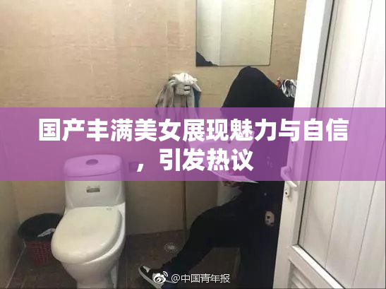国产丰满美女展现魅力与自信，引发热议