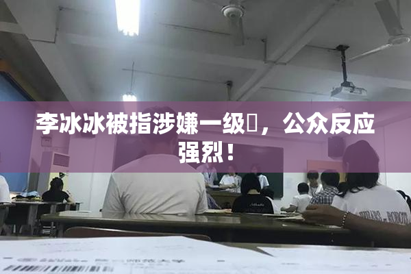 李冰冰被指涉嫌一级婬，公众反应强烈！