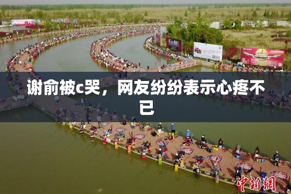 谢俞被c哭，网友纷纷表示心疼不已
