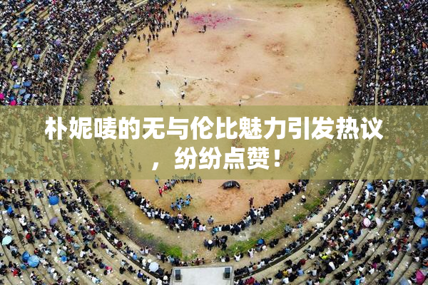 朴妮唛的无与伦比魅力引发热议，纷纷点赞！