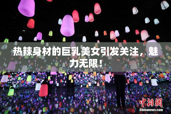 热辣身材的巨乳美女引发关注，魅力无限！