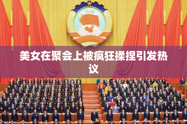 美女在聚会上被疯狂揉捏引发热议