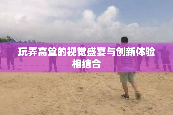 玩弄高耸的视觉盛宴与创新体验相结合