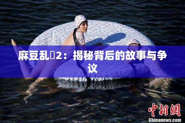麻豆乱婬2：揭秘背后的故事与争议