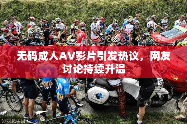 无码成人AV影片引发热议，网友讨论持续升温