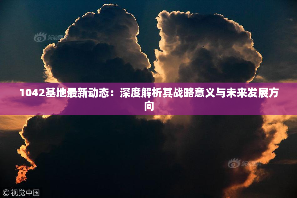 1042基地最新动态：深度解析其战略意义与未来发展方向