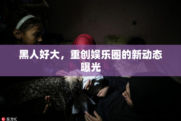 黑人好大，重创娱乐圈的新动态曝光