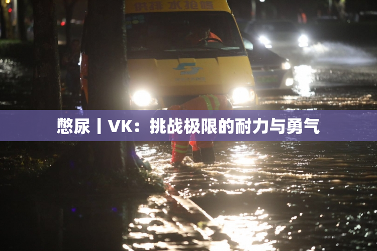 憋尿丨VK：挑战极限的耐力与勇气