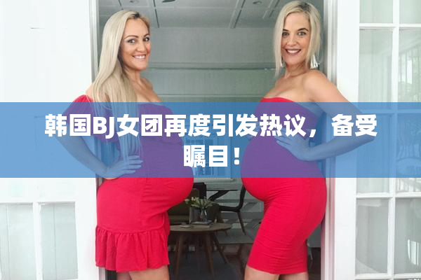 韩国BJ女团再度引发热议，备受瞩目！