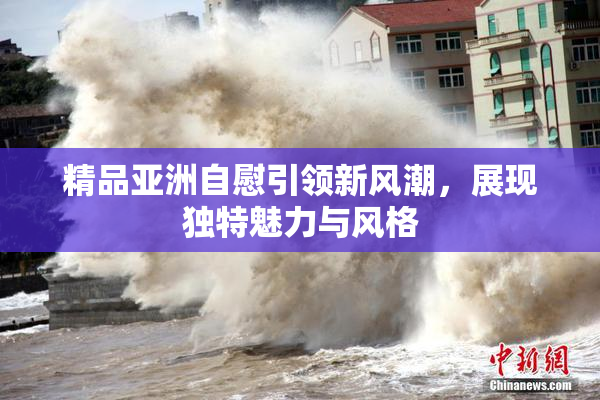 精品亚洲自慰引领新风潮，展现独特魅力与风格