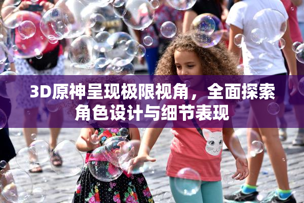 3D原神呈现极限视角，全面探索角色设计与细节表现