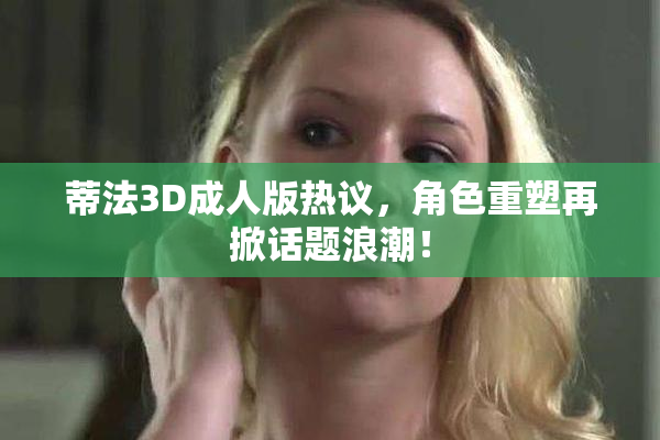 蒂法3D成人版热议，角色重塑再掀话题浪潮！