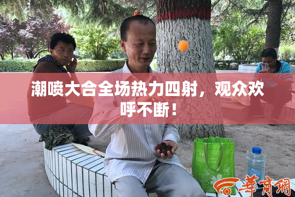 潮喷大合全场热力四射，观众欢呼不断！