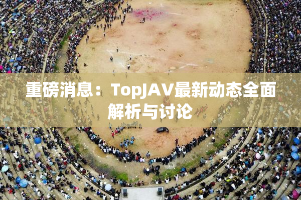重磅消息：TopJAV最新动态全面解析与讨论