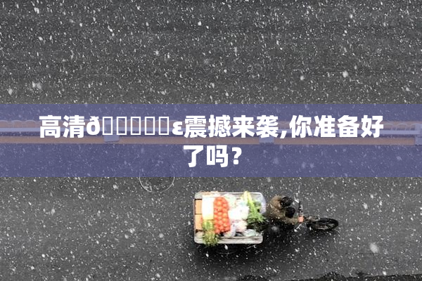 高清🔞❌‌ε震撼来袭,你准备好了吗？