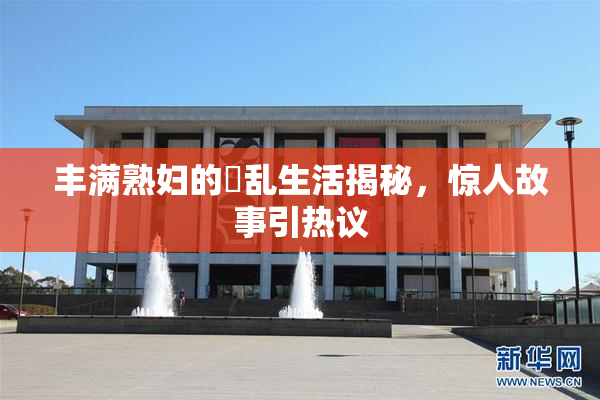 丰满熟妇的婬乱生活揭秘，惊人故事引热议