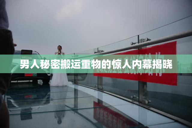 男人秘密搬运重物的惊人内幕揭晓