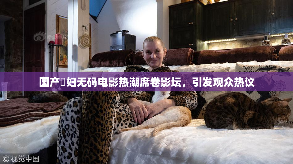 国产婬妇无码电影热潮席卷影坛，引发观众热议