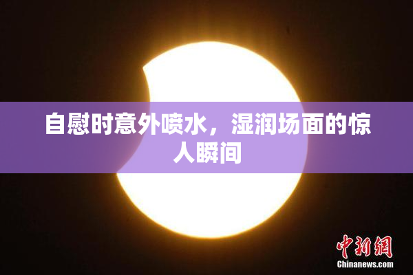 自慰时意外喷水，湿润场面的惊人瞬间
