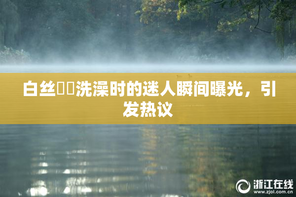 白丝妺妺洗澡时的迷人瞬间曝光，引发热议