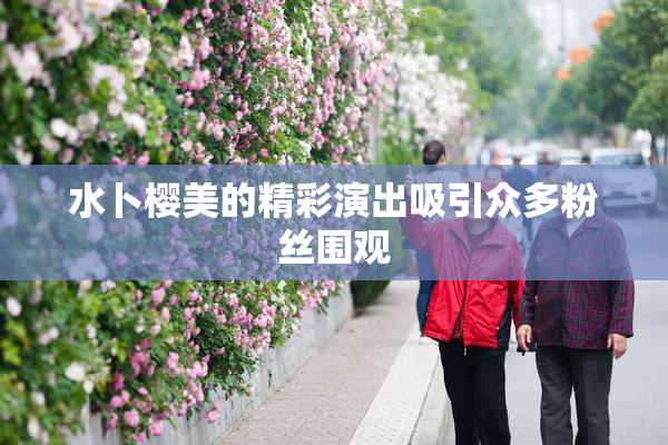 水卜樱美的精彩演出吸引众多粉丝围观