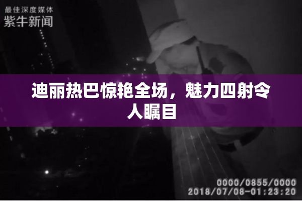 迪丽热巴惊艳全场，魅力四射令人瞩目
